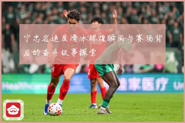 宁忠岩速度滑冰辉煌瞬间与赛场背后的奋斗故事探索