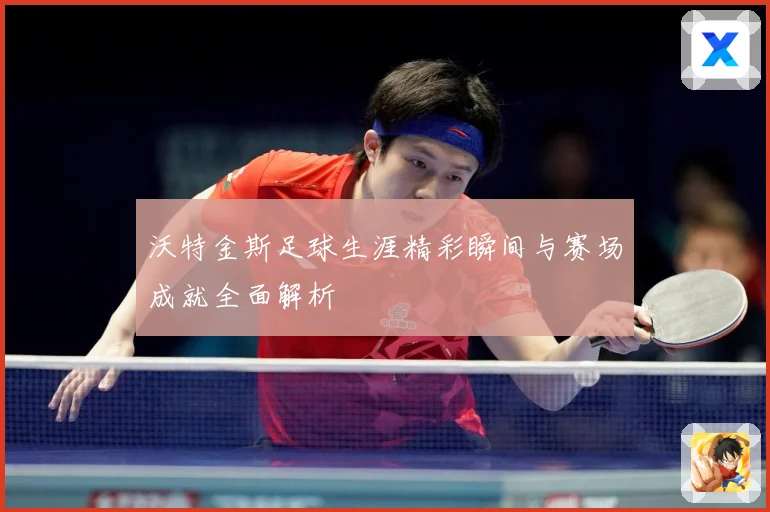 沃特金斯足球生涯精彩瞬间与赛场成就全面解析