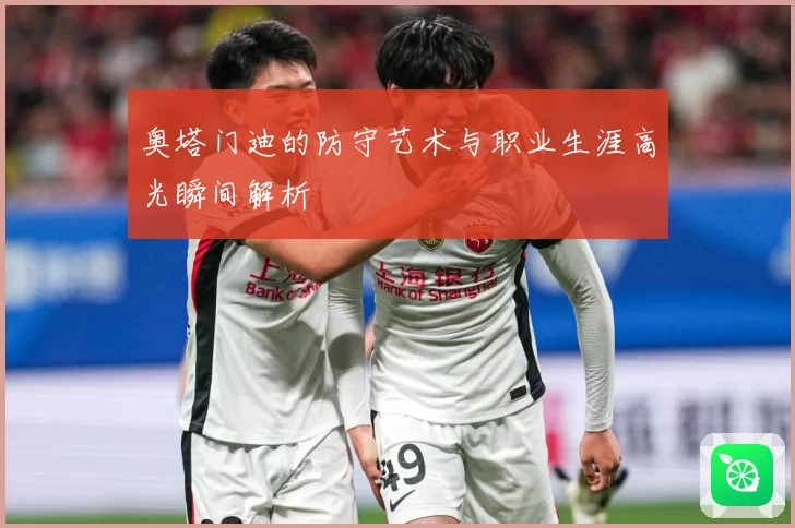 奥塔门迪的防守艺术与职业生涯高光瞬间解析