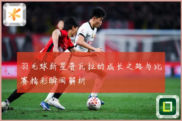 羽毛球新星普瓦拉的成长之路与比赛精彩瞬间解析