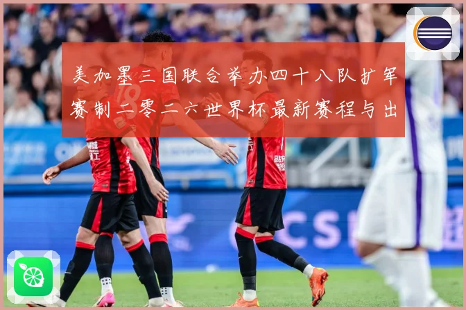 美加墨三国联合举办四十八队扩军赛制二零二六世界杯最新赛程与出赛事前瞻