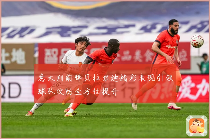 意大利前锋贝拉尔迪精彩表现引领球队攻防全方位提升