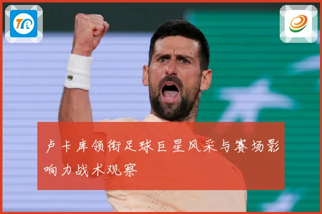 卢卡库领衔足球巨星风采与赛场影响力战术观察