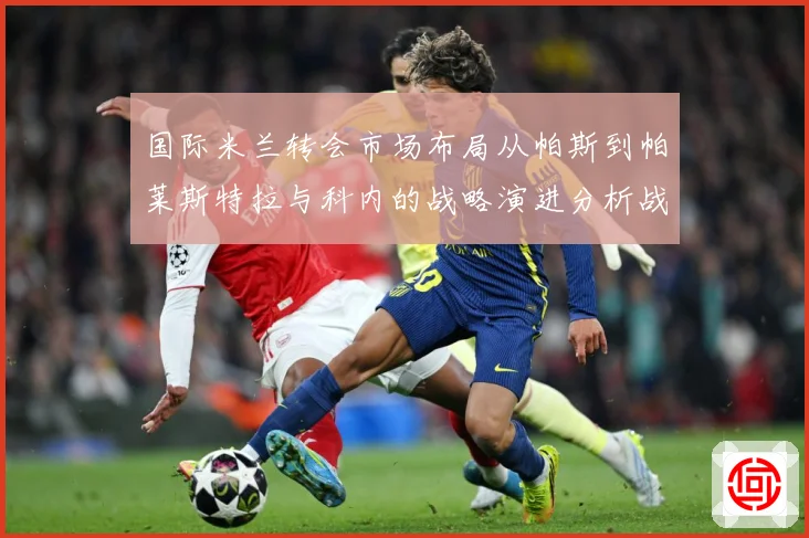 国际米兰转会市场布局从帕斯到帕莱斯特拉与科内的战略演进分析战术观察