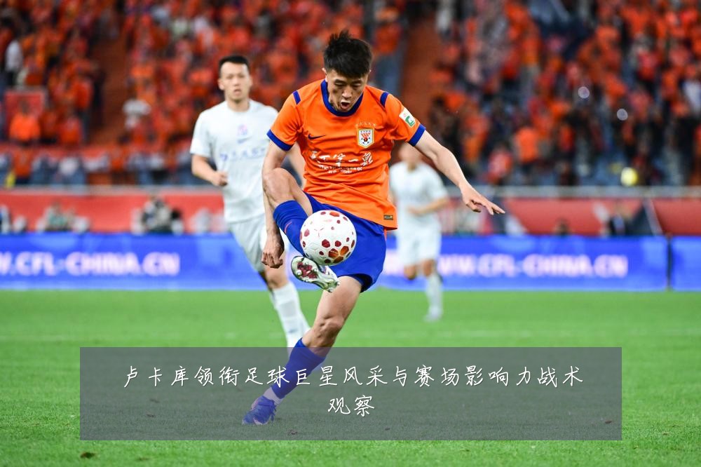 卢卡库领衔足球巨星风采与赛场影响力战术观察